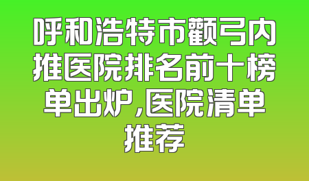 呼和浩特市颧弓内推医院排名前十榜单出炉，医院清单推荐