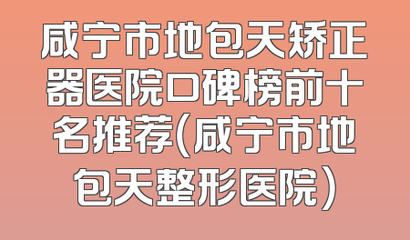 咸宁市地包天矫正器医院口碑榜前十名推荐（咸宁市地包天整形医院）