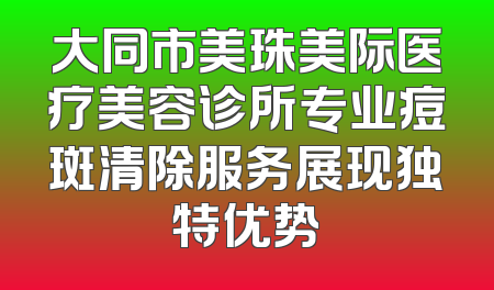 大同市美珠美际医疗美容诊所专业痘斑清除服务展现独特优势