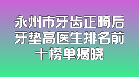 永州市牙齿正畸后牙垫高医生排名前十榜单揭晓