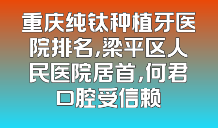 重庆纯钛种植牙医院排名，梁平区人民医院居首，何君口腔受信赖
