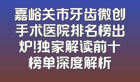 嘉峪关市牙齿微创手术医院排名榜出炉！独家解读前十榜单深度解析