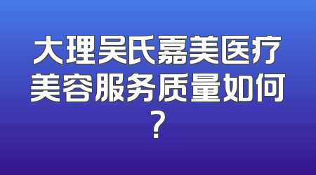 大理吴氏嘉美医疗美容服务质量如何？