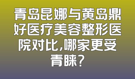 青岛昆娜与黄岛鼎好医疗美容整形医院对比，哪家更受青睐？
