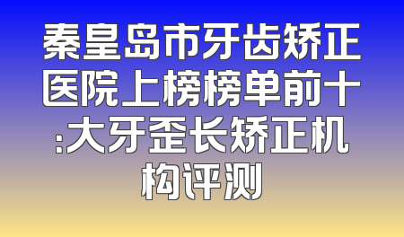 秦皇岛市牙齿矫正医院上榜榜单前十：大牙歪长矫正机构评测