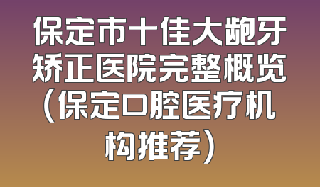 保定市十佳大龅牙矫正医院完整概览（保定口腔医疗机构推荐）