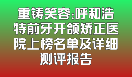 重铸笑容：呼和浩特前牙开颌矫正医院上榜名单及详细测评报告