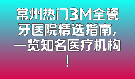 常州热门3M全瓷牙医院精选指南，一览知名医疗机构！