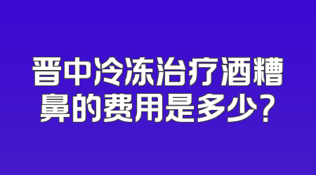 晋中冷冻治疗酒糟鼻的费用是多少？
