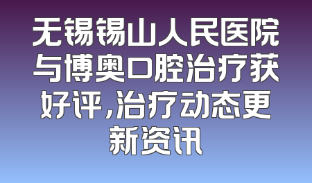 无锡锡山人民医院与博奥口腔治疗获好评，治疗动态更新资讯
