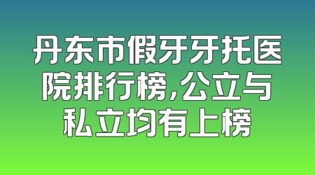 丹东市假牙牙托医院排行榜，公立与私立均有上榜