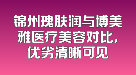 锦州瑰肤润与博美雅医疗美容对比，优劣清晰可见