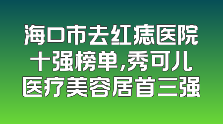 海口市去红痣医院十强榜单，秀可儿医疗美容居首三强