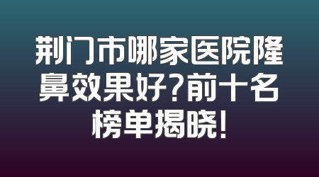 荆门市哪家医院隆鼻效果好？前十名榜单揭晓！