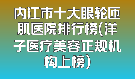 内江市十大眼轮匝肌医院排行榜（洋子医疗美容正规机构上榜）