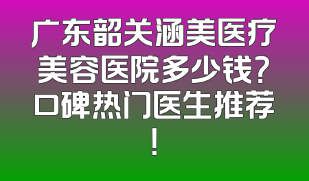 广东韶关涵美医疗美容医院多少钱？口碑热门医生推荐！