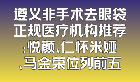 遵义非手术去眼袋正规医疗机构推荐：悦颜、仁怀米娅、马金荣位列前五