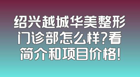 绍兴越城华美整形门诊部怎么样？看简介和项目价格！