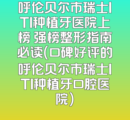 呼伦贝尔市瑞士ITI种植牙医院上榜 强榜整形指南必读（口碑好评的呼伦贝尔市瑞士ITI种植牙口腔医院）
