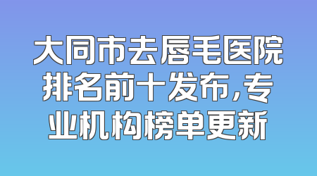 大同市去唇毛医院排名前十发布，专业机构榜单更新
