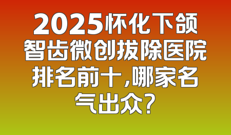2025怀化下颌智齿微创拔除医院排名前十，哪家名气出众？