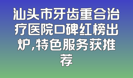 汕头市牙齿重合治疗医院口碑红榜出炉，特色服务获推荐