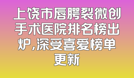 上饶市唇腭裂微创手术医院排名榜出炉，深受喜爱榜单更新