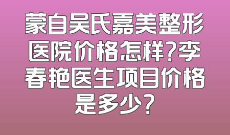 蒙自吴氏嘉美整形医院价格怎样？李春艳医生项目价格是多少？