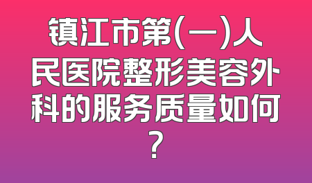 镇江市第（一）人民医院整形美容外科的服务质量如何？