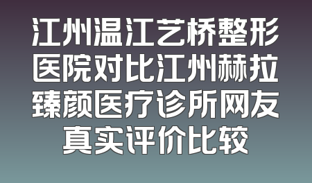 江州温江艺桥整形医院对比江州赫拉臻颜医疗诊所网友真实评价比较