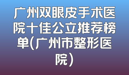 广州双眼皮手术医院十佳公立推荐榜单（广州市整形医院）