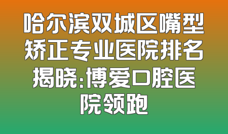 哈尔滨双城区嘴型矫正专业医院排名揭晓：博爱口腔医院领跑