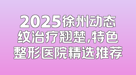 2025徐州动态纹治疗翘楚，特色整形医院精选推荐