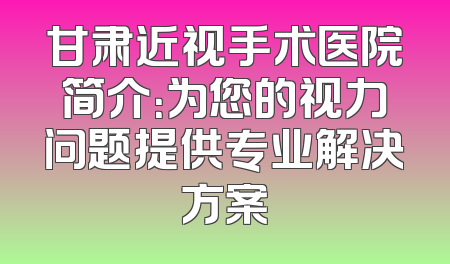 甘肃近视手术医院简介：为您的视力问题提供专业解决方案