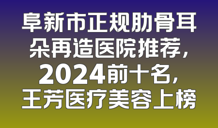 阜新市正规肋骨耳朵再造医院推荐，2024前十名，王芳医疗美容上榜