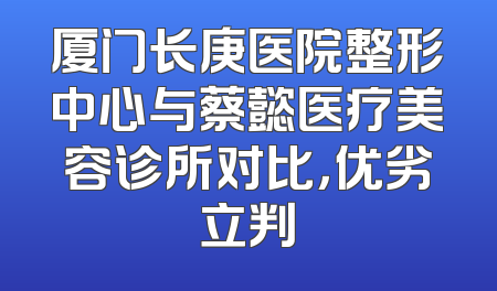 厦门长庚医院整形中心与蔡懿医疗美容诊所对比，优劣立判