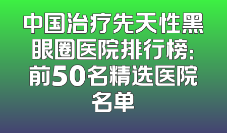 中国治疗先天性黑眼圈医院排行榜：前50名精选医院名单