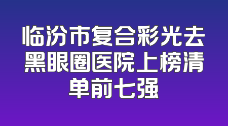 临汾市复合彩光去黑眼圈医院上榜清单前七强