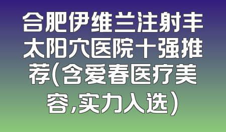 合肥伊维兰注射丰太阳穴医院十强推荐（含爱春医疗美容，实力入选）