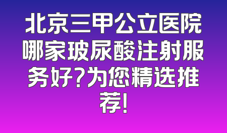 北京三甲公立医院哪家玻尿酸注射服务好？为您精选推荐！