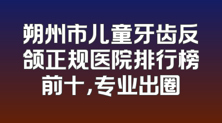 朔州市儿童牙齿反颌正规医院排行榜前十，专业出圈