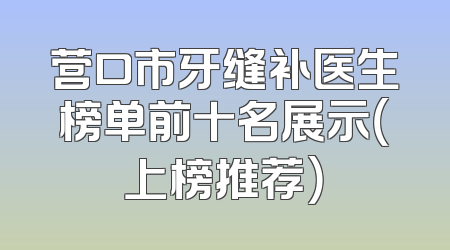 营口市牙缝补医生榜单前十名展示（上榜推荐）
