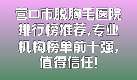 营口市脱胸毛医院排行榜推荐，专业机构榜单前十强，值得信任！
