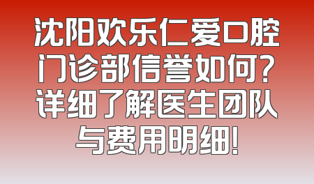 沈阳欢乐仁爱口腔门诊部信誉如何？详细了解医生团队与费用明细！