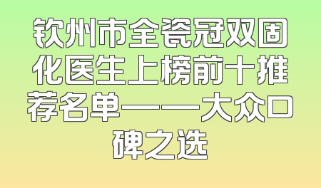 钦州市全瓷冠双固化医生上榜前十推荐名单——大众口碑之选