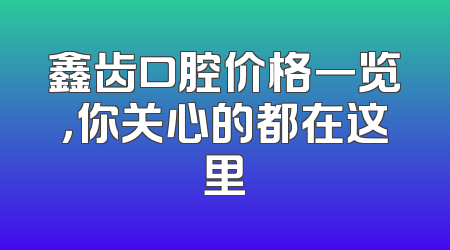 鑫齿口腔价格一览，你关心的都在这里
