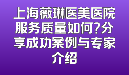 上海薇琳医美医院服务质量如何？分享成功案例与专家介绍