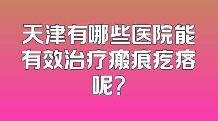 天津有哪些医院能有效治疗瘢痕疙瘩呢？