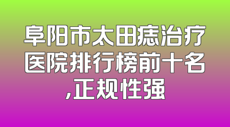 阜阳市太田痣治疗医院排行榜前十名，正规性强