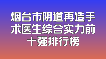 烟台市阴道再造手术医生综合实力前十强排行榜